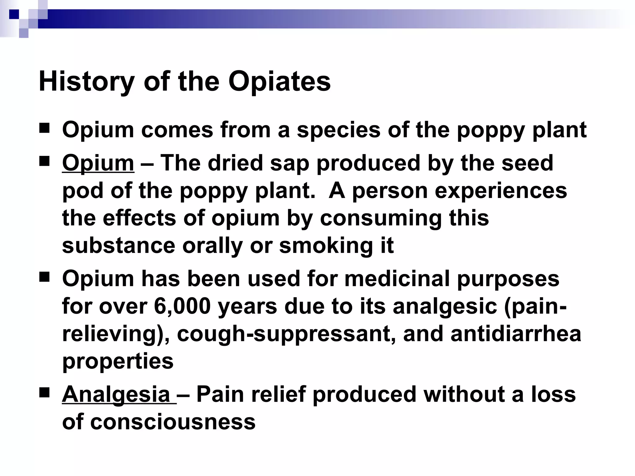 History of the Opiates Opium comes from a species of the poppy plant Opium  – The dried sap produced by the seed pod of the poppy plant.  A person experiences the effects of opium by consuming this substance orally or smoking it Opium has been used for medicinal purposes for over 6,000 years due to its  analgesic  (pain-relieving), cough-suppressant, and antidiarrhea properties Analgesia  – Pain relief produced without a loss of consciousness 