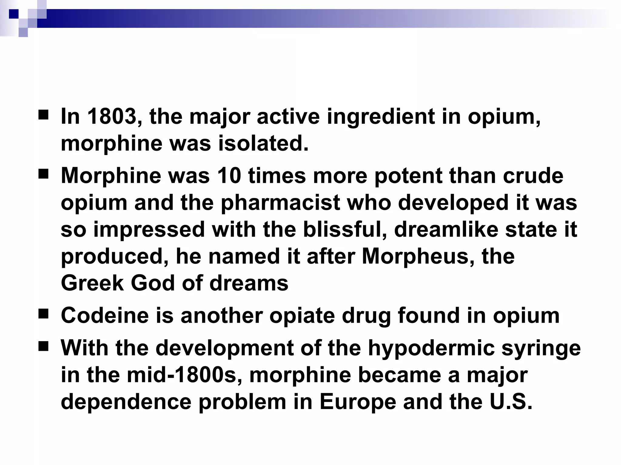 In 1803, the major active ingredient in opium, morphine was isolated.  Morphine was 10 times more potent than crude opium and the pharmacist who developed it was so impressed with the blissful, dreamlike state it produced, he named it after Morpheus, the Greek God of dreams Codeine is another opiate drug found in opium With the development of the hypodermic syringe in the mid-1800s, morphine became a major dependence problem in Europe and the U.S. 