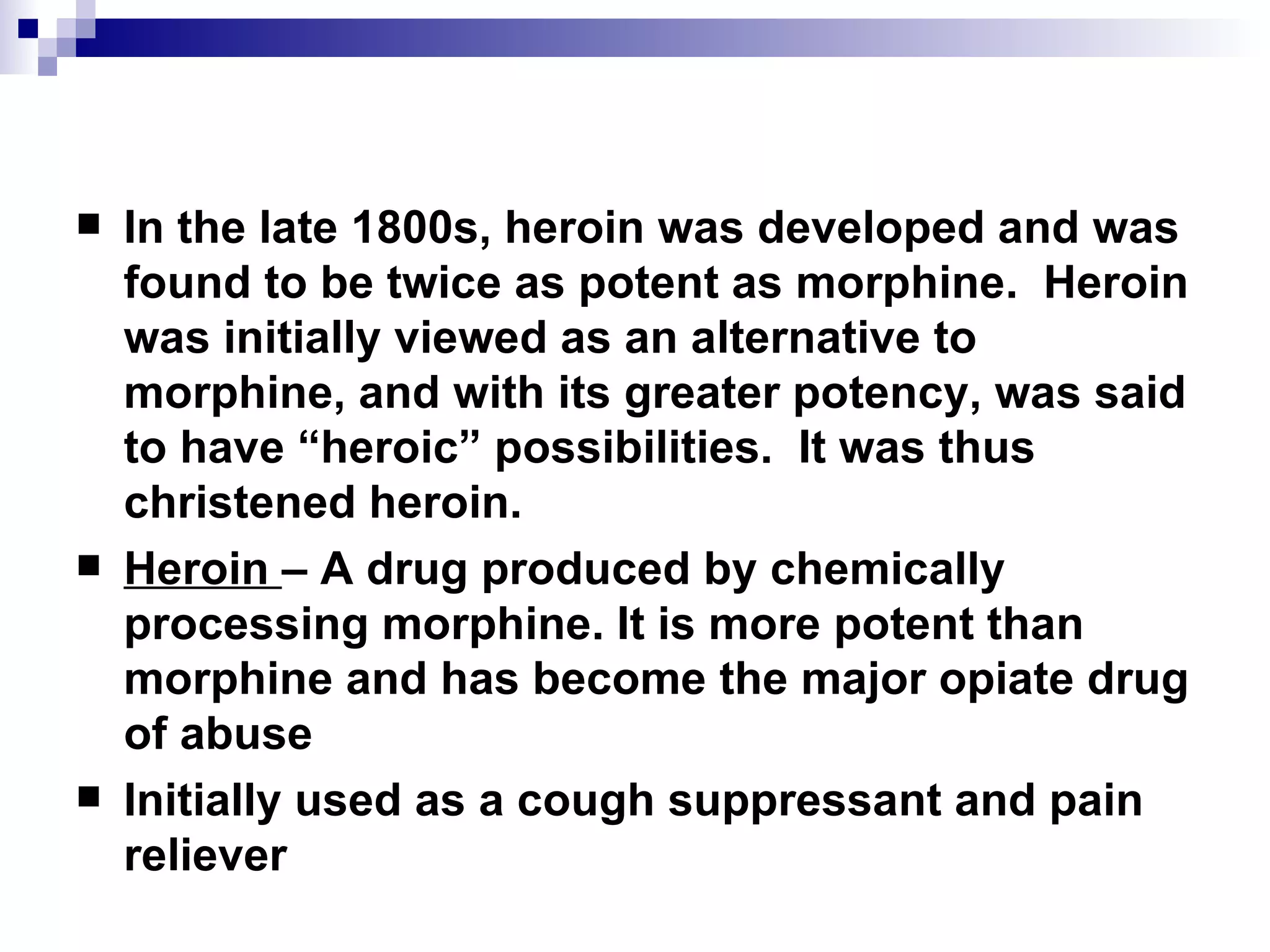 In the late 1800s, heroin was developed and was found to be twice as potent as morphine.  Heroin was initially viewed as an alternative to morphine, and with its greater potency, was said to have “heroic” possibilities.  It was thus christened  heroin. Heroin  – A drug produced by chemically processing morphine. It is more potent than morphine and has become the major opiate drug of abuse Initially used as a cough suppressant and pain reliever 