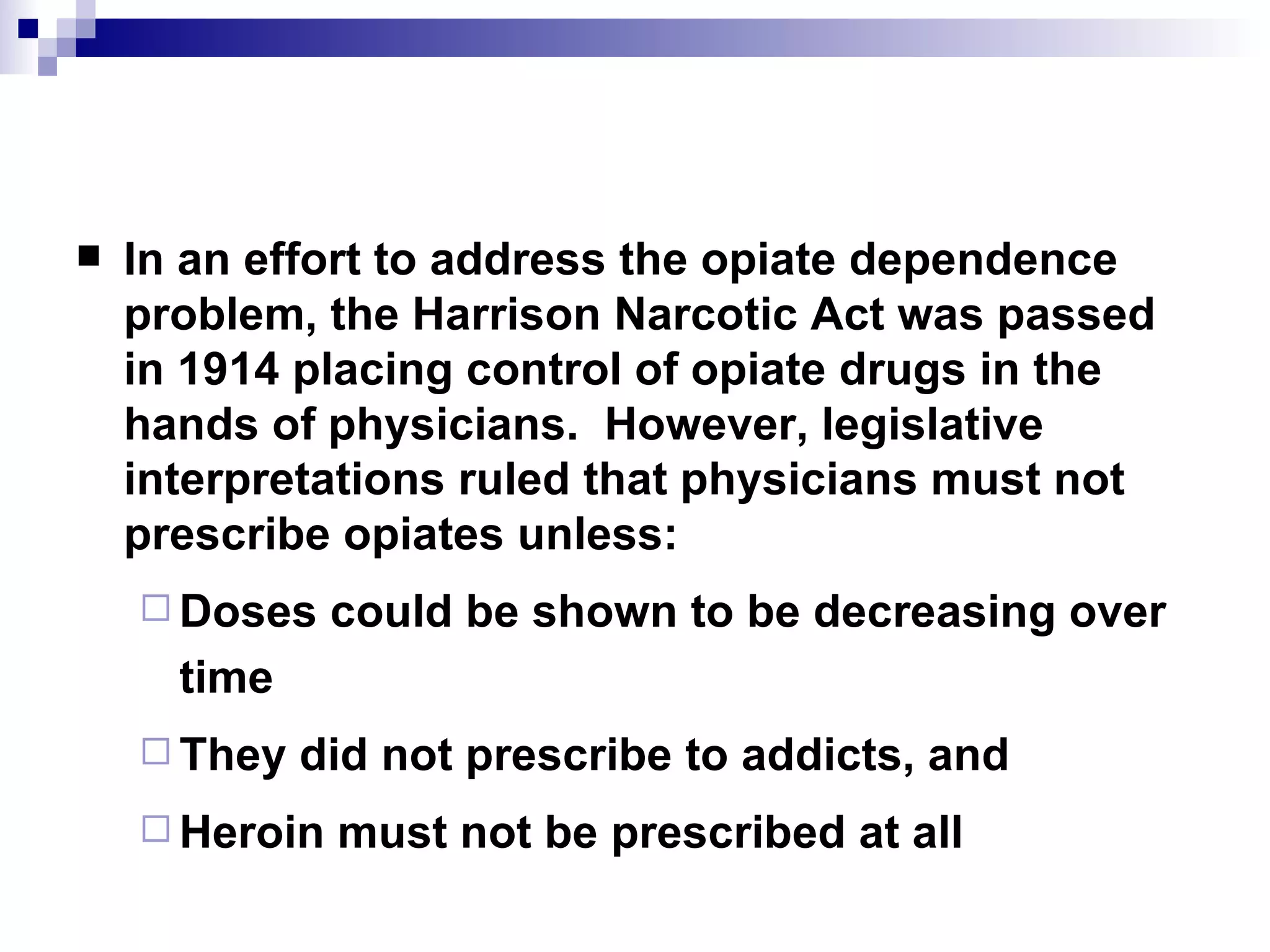 In an effort to address the opiate dependence problem, the  Harrison Narcotic Act  was passed in 1914 placing control of opiate drugs in the hands of physicians.  However, legislative interpretations ruled that physicians must not prescribe opiates unless: Doses could be shown to be decreasing over time They did not prescribe to addicts, and Heroin must not be prescribed at all 