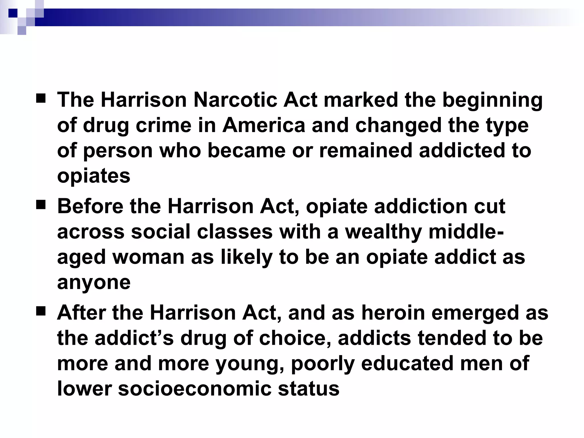 The Harrison Narcotic Act marked the beginning of drug crime in America and changed the type of person who became or remained addicted to opiates Before the Harrison Act, opiate addiction cut across social classes with a wealthy middle-aged woman as likely to be an opiate addict as anyone After the Harrison Act, and as heroin emerged as the addict’s drug of choice, addicts tended to be more and more young, poorly educated men of lower socioeconomic status 