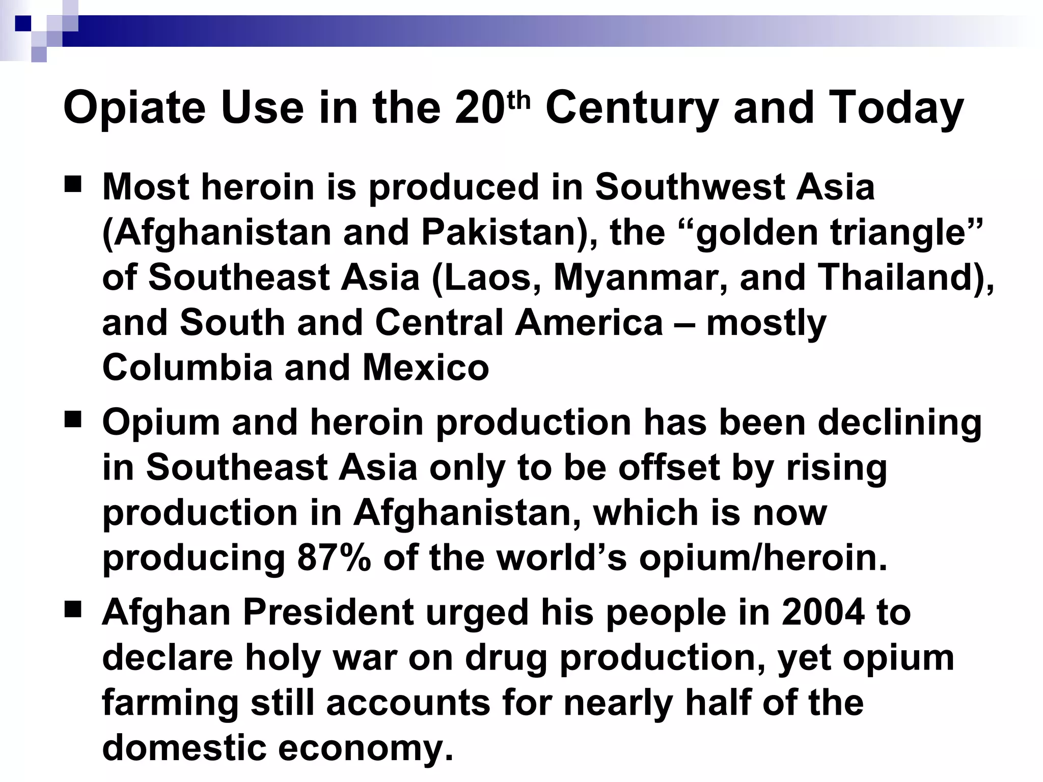 Opiate Use in the 20 th  Century and Today Most heroin is produced in Southwest Asia (Afghanistan and Pakistan), the “golden triangle” of Southeast Asia (Laos, Myanmar, and Thailand), and South and Central America – mostly Columbia and Mexico Opium and heroin production has been declining in Southeast Asia only to be offset by rising production in Afghanistan, which is now producing 87% of the world’s opium/heroin.  Afghan President urged his people in 2004 to declare holy war on drug production, yet opium farming still accounts for nearly half of the domestic economy. 
