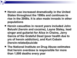 Heroin use increased dramatically in the United States throughout the 1990s and continues to rise in the 2000s. It is also made inroads in other populations Heroin casualties in recent years included John Belushi (heroin and cocaine), Layne Staley, lead singer and guitarist for Alice in Chains, Jerry Garcia of the Grateful Dead (poor health due to yrs of heroin addiction), and Kurt Cobain (heroin-related)suicide The National Institute on Drug Abuse estimates that heroin overdose is responsible for more than 1,000 deaths every year 