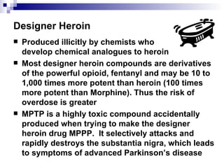 Designer Heroin Produced illicitly by chemists who  develop chemical analogues to heroin Most designer heroin compounds are derivatives of the powerful opioid, fentanyl and may be 10 to 1,000 times more potent than heroin (100 times more potent than Morphine). Thus the risk of overdose is greater MPTP is a highly toxic compound accidentally produced when trying to make the designer heroin drug MPPP.  It selectively attacks and rapidly destroys the substantia nigra, which leads to symptoms of advanced Parkinson’s disease 