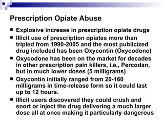 Prescription Opiate Abuse Explosive increase in prescription opiate drugs Illicit use of prescription opiates more than tripled from 1990-2005 and the most publicized drug included has been Oxycontin (Oxycodone) Oxycodone has been on the market for decades in other prescription pain killers, i.e., Percodan, but in much lower doses (5 milligrams) Oxycontin initially ranged from 20-160 milligrams in time-release form so it could last up to 12 hours. Illicit users discovered they could crush and snort or inject the drug delivering a much larger dose all at once making it particularly dangerous 