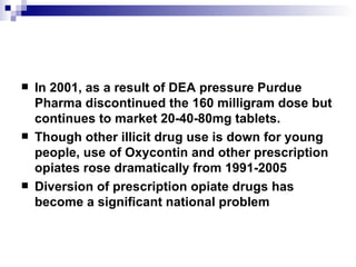 In 2001, as a result of DEA pressure Purdue Pharma discontinued the 160 milligram dose but continues to market 20-40-80mg tablets. Though other illicit drug use is down for young people, use of Oxycontin and other prescription opiates rose dramatically from 1991-2005 Diversion of prescription opiate drugs has become a significant national problem 