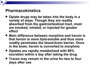 Pharmacokinetics Opiate drugs may be taken into the body in a variety of ways. Though they are readily absorbed from the gastrointestinal tract, most are smoked, inhaled, or injected for greater effect Main difference between morphine and heroin is that heroin is more lipid-soluble and thus more readily penetrates the blood-brain barrier. Once in the brain, heroin is converted to morphine Opiates are rapidly metabolized with 90% excretion within a day after taking the drug Traces may remain in the urine for two to four days after use 