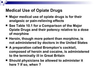 Medical Use of Opiate Drugs Major medical use of opiate drugs is for their analgesic or pain-relieving effects See Table 10.1 for a Comparison of the Major Opiate Drugs and their potency relative to a dose of morphine Heroin, though more potent than morphine, is not administered by doctors in the United States A preparation called Brompton’s cocktail, composed of heroin and cocaine, is administered to the terminally ill in Great Britain Should physicians be allowed to administer it here ? If so, when ?  