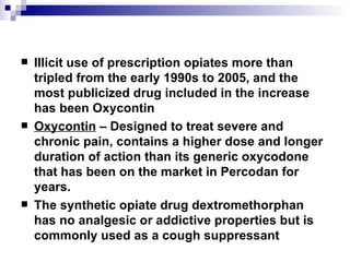Illicit use of prescription opiates more than tripled from the early 1990s to 2005, and the most publicized drug included in the increase has been  Oxycontin Oxycontin  – Designed to treat severe and chronic pain, contains a higher dose and longer duration of action than its generic oxycodone that has been on the market in Percodan for years. The synthetic opiate drug  dextromethorphan  has no analgesic or addictive properties but is commonly used as a cough suppressant 