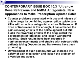CONTEMPORARY ISSUE BOX 10.3 “Ultra-low Dose Naltrexone and NMDA Antagonists: New Approaches to Make Prescription Opiates Safer  Counter problems associated with use and misuse of opiate drugs by combining a prescription opiate pain killer with an opiate antagonist such as Naltrexone.  If dose of Naltrexone is low enough, it can enhance the pain-relieving effects of the opiate agonist but still block the rewarding effects of the drug, retard the development of tolerance, and lesson withdrawal severity.  Such results have been reported in nonhuman experiments and studies with osteoarthritis patients taking Oxycontin and Naltrexone have been promising. Development of such compounds will increase the safety of pain medication and lesson the problem of diversion and abuse. 