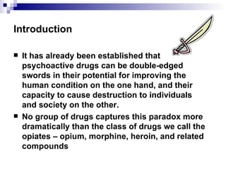 Introduction It has already been established that psychoactive drugs can be double-edged swords in their potential for improving the human condition on the one hand, and their capacity to cause destruction to individuals and society on the other. No group of drugs captures this paradox more dramatically than the class of drugs we call the opiates – opium, morphine, heroin, and related compounds 