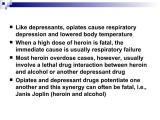 Like depressants, opiates cause respiratory depression and lowered body temperature When a high dose of heroin is fatal, the immediate cause is usually respiratory failure  Most heroin overdose cases, however, usually involve a lethal drug interaction between heroin and alcohol or another depressant drug Opiates and depressant drugs potentiate one another and this synergy can often be fatal, i.e., Janis Joplin (heroin and alcohol) 