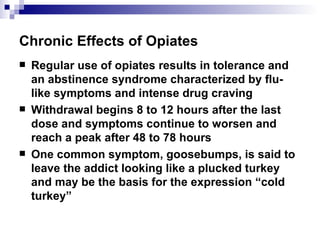 Chronic Effects of Opiates Regular use of opiates results in tolerance and an abstinence syndrome characterized by flu-like symptoms and intense drug craving Withdrawal begins 8 to 12 hours after the last dose and symptoms continue to worsen and reach a peak after 48 to 78 hours One common symptom, goosebumps, is said to leave the addict looking like a plucked turkey and may be the basis for the expression “cold turkey” 