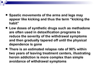 Spastic movements of the arms and legs may appear like kicking and thus the term “kicking the habit” Low doses of synthetic drugs such as methadone are often used in detoxification programs to reduce the severity of the withdrawal symptoms and then gradually tapered off until the physical dependence is gone  There is an estimated relapse rate of 90% within two years of leaving treatment centers, illustrating heroin addiction is more complex than simple avoidance of withdrawal symptoms 