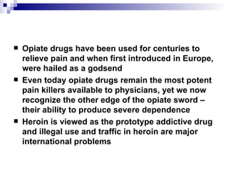 Opiate drugs have been used for centuries to relieve pain and when first introduced in Europe, were hailed as a godsend Even today opiate drugs remain the most potent pain killers available to physicians, yet we now recognize the other edge of the opiate sword – their ability to produce severe dependence Heroin is viewed as the prototype addictive drug and illegal use and traffic in heroin are major international problems 