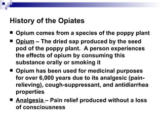 History of the Opiates Opium comes from a species of the poppy plant Opium  – The dried sap produced by the seed pod of the poppy plant.  A person experiences the effects of opium by consuming this substance orally or smoking it Opium has been used for medicinal purposes for over 6,000 years due to its  analgesic  (pain-relieving), cough-suppressant, and antidiarrhea properties Analgesia  – Pain relief produced without a loss of consciousness 