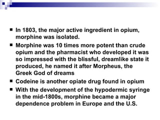 In 1803, the major active ingredient in opium, morphine was isolated.  Morphine was 10 times more potent than crude opium and the pharmacist who developed it was so impressed with the blissful, dreamlike state it produced, he named it after Morpheus, the Greek God of dreams Codeine is another opiate drug found in opium With the development of the hypodermic syringe in the mid-1800s, morphine became a major dependence problem in Europe and the U.S. 