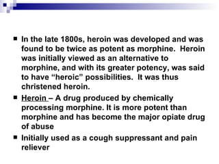 In the late 1800s, heroin was developed and was found to be twice as potent as morphine.  Heroin was initially viewed as an alternative to morphine, and with its greater potency, was said to have “heroic” possibilities.  It was thus christened  heroin. Heroin  – A drug produced by chemically processing morphine. It is more potent than morphine and has become the major opiate drug of abuse Initially used as a cough suppressant and pain reliever 