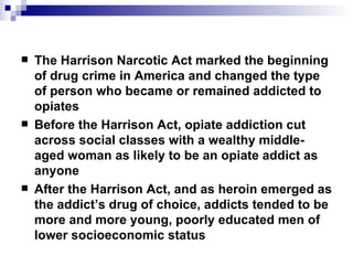 The Harrison Narcotic Act marked the beginning of drug crime in America and changed the type of person who became or remained addicted to opiates Before the Harrison Act, opiate addiction cut across social classes with a wealthy middle-aged woman as likely to be an opiate addict as anyone After the Harrison Act, and as heroin emerged as the addict’s drug of choice, addicts tended to be more and more young, poorly educated men of lower socioeconomic status 