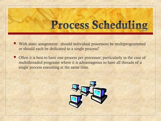  With static assignment: should individual processors be multiprogrammed
or should each be dedicated to a single process?
 Often it is best to have one process per processor; particularly in the case of
multithreaded programs where it is advantageous to have all threads of a
single process executing at the same time.
 