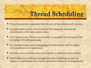  Thread execution is separated from the rest of the definition of a process
 An application can be a set of threads that cooperate and execute
concurrently in the same address space
 On a uniprocessor, threads can be used as a program structuring aid and
to overlap I/O with processing
 In a multiprocessor system kernel-level threads can be used to exploit
true parallelism in an application
 Dramatic gains in performance are possible in multi-processor systems
 Small differences in thread management and scheduling can have an
impact on applications that require significant interaction among threads
 