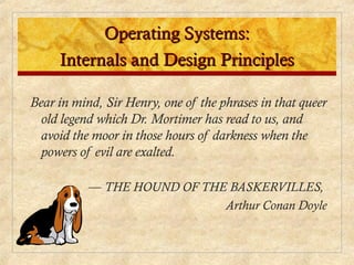 Operating Systems:
Operating Systems:
Internals and Design Principles
Internals and Design Principles
Bear in mind, Sir Henry, one of the phrases in that queer
old legend which Dr. Mortimer has read to us, and
avoid the moor in those hours of darkness when the
powers of evil are exalted.
— THE HOUND OF THE BASKERVILLES,
Arthur Conan Doyle
 