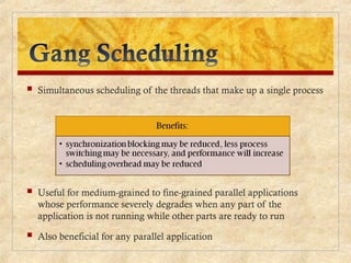  Simultaneous scheduling of the threads that make up a single process
 Useful for medium-grained to fine-grained parallel applications
whose performance severely degrades when any part of the
application is not running while other parts are ready to run
 Also beneficial for any parallel application
 
