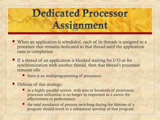  When an application is scheduled, each of its threads is assigned to a
processor that remains dedicated to that thread until the application
runs to completion
 If a thread of an application is blocked waiting for I/O or for
synchronization with another thread, then that thread’s processor
remains idle
 there is no multiprogramming of processors
 Defense of this strategy:
 in a highly parallel system, with tens or hundreds of processors,
processor utilization is no longer so important as a metric for
effectiveness or performance
 the total avoidance of process switching during the lifetime of a
program should result in a substantial speedup of that program
 