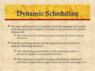  For some applications it is possible to provide language and system
tools that permit the number of threads in the process to be altered
dynamically
 this would allow the operating system to adjust the load to improve
utilization
 Both the operating system and the application are involved in
making scheduling decisions
 The scheduling responsibility of the operating system is
primarily limited to processor allocation
 This approach is superior to gang scheduling or dedicated
processor assignment for applications that can take advantage of it
 
