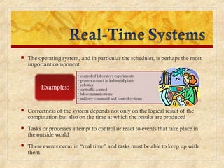  The operating system, and in particular the scheduler, is perhaps the most
important component
 Correctness of the system depends not only on the logical result of the
computation but also on the time at which the results are produced
 Tasks or processes attempt to control or react to events that take place in
the outside world
 These events occur in “real time” and tasks must be able to keep up with
them
 