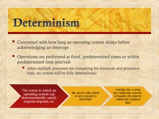  Concerned with how long an operating system delays before
acknowledging an interrupt
 Operations are performed at fixed, predetermined times or within
predetermined time intervals
 when multiple processes are competing for resources and processor
time, no system will be fully deterministic
 