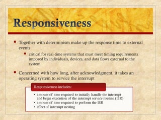  Together with determinism make up the response time to external
events
 critical for real-time systems that must meet timing requirements
imposed by individuals, devices, and data flows external to the
system
 Concerned with how long, after acknowledgment, it takes an
operating system to service the interrupt
 