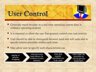  Generally much broader in a real-time operating system than in
ordinary operating systems
 It is essential to allow the user fine-grained control over task priority
 User should be able to distinguish between hard and soft tasks and to
specify relative priorities within each class
 May allow user to specify such characteristics as:
 