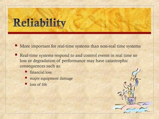  More important for real-time systems than non-real time systems
 Real-time systems respond to and control events in real time so
loss or degradation of performance may have catastrophic
consequences such as:
 financial loss
 major equipment damage
 loss of life
 