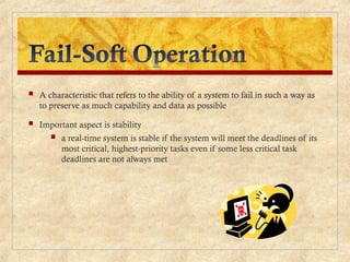  A characteristic that refers to the ability of a system to fail in such a way as
to preserve as much capability and data as possible
 Important aspect is stability
 a real-time system is stable if the system will meet the deadlines of its
most critical, highest-priority tasks even if some less critical task
deadlines are not always met
 