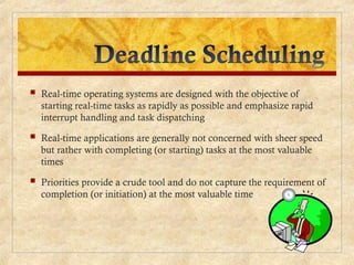  Real-time operating systems are designed with the objective of
starting real-time tasks as rapidly as possible and emphasize rapid
interrupt handling and task dispatching
 Real-time applications are generally not concerned with sheer speed
but rather with completing (or starting) tasks at the most valuable
times
 Priorities provide a crude tool and do not capture the requirement of
completion (or initiation) at the most valuable time
 