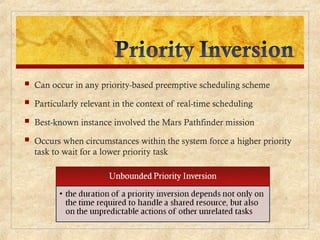  Can occur in any priority-based preemptive scheduling scheme
 Particularly relevant in the context of real-time scheduling
 Best-known instance involved the Mars Pathfinder mission
 Occurs when circumstances within the system force a higher priority
task to wait for a lower priority task
 