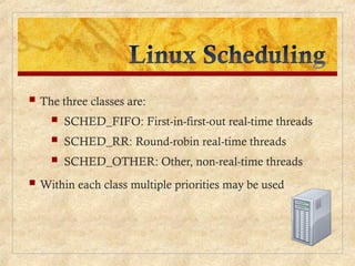  The three classes are:
 SCHED_FIFO: First-in-first-out real-time threads
 SCHED_RR: Round-robin real-time threads
 SCHED_OTHER: Other, non-real-time threads
 Within each class multiple priorities may be used
 