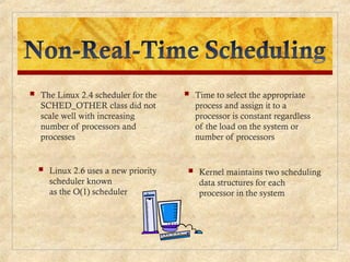  The Linux 2.4 scheduler for the
SCHED_OTHER class did not
scale well with increasing
number of processors and
processes
 Kernel maintains two scheduling
data structures for each
processor in the system
 Linux 2.6 uses a new priority
scheduler known
as the O(1) scheduler
 Time to select the appropriate
process and assign it to a
processor is constant regardless
of the load on the system or
number of processors
 