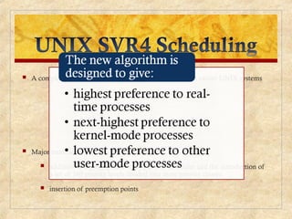  A complete overhaul of the scheduling algorithm used in earlier UNIX systems
 Major modifications:
 addition of a preemptable static priority scheduler and the introduction of
a set of 160 priority levels divided into three priority classes
 insertion of preemption points
 