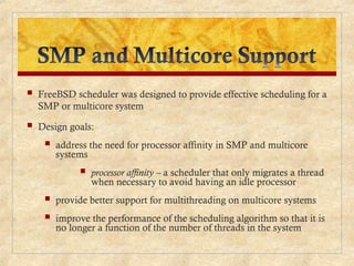  FreeBSD scheduler was designed to provide effective scheduling for a
SMP or multicore system
 Design goals:
 address the need for processor affinity in SMP and multicore
systems
 processor affinity – a scheduler that only migrates a thread
when necessary to avoid having an idle processor
 provide better support for multithreading on multicore systems
 improve the performance of the scheduling algorithm so that it is
no longer a function of the number of threads in the system
 