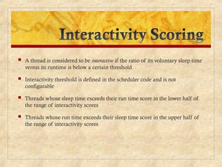  A thread is considered to be interactive if the ratio of its voluntary sleep time
versus its runtime is below a certain threshold
 Interactivity threshold is defined in the scheduler code and is not
configurable
 Threads whose sleep time exceeds their run time score in the lower half of
the range of interactivity scores
 Threads whose run time exceeds their sleep time score in the upper half of
the range of interactivity scores
 