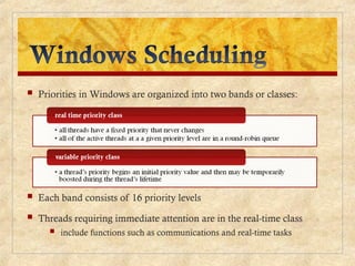  Priorities in Windows are organized into two bands or classes:
 Each band consists of 16 priority levels
 Threads requiring immediate attention are in the real-time class
 include functions such as communications and real-time tasks
 