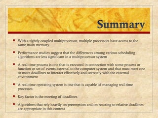  With a tightly coupled multiprocessor, multiple processors have access to the
same main memory
 Performance studies suggest that the differences among various scheduling
algorithms are less significant in a multiprocessor system
 A real-time process is one that is executed in connection with some process or
function or set of events external to the computer system and that must meet one
or more deadlines to interact effectively and correctly with the external
environment
 A real-time operating system is one that is capable of managing real-time
processes
 Key factor is the meeting of deadlines
 Algorithms that rely heavily on preemption and on reacting to relative deadlines
are appropriate in this context
 