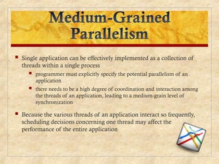  Single application can be effectively implemented as a collection of
threads within a single process
 programmer must explicitly specify the potential parallelism of an
application
 there needs to be a high degree of coordination and interaction among
the threads of an application, leading to a medium-grain level of
synchronization
 Because the various threads of an application interact so frequently,
scheduling decisions concerning one thread may affect the
performance of the entire application
 