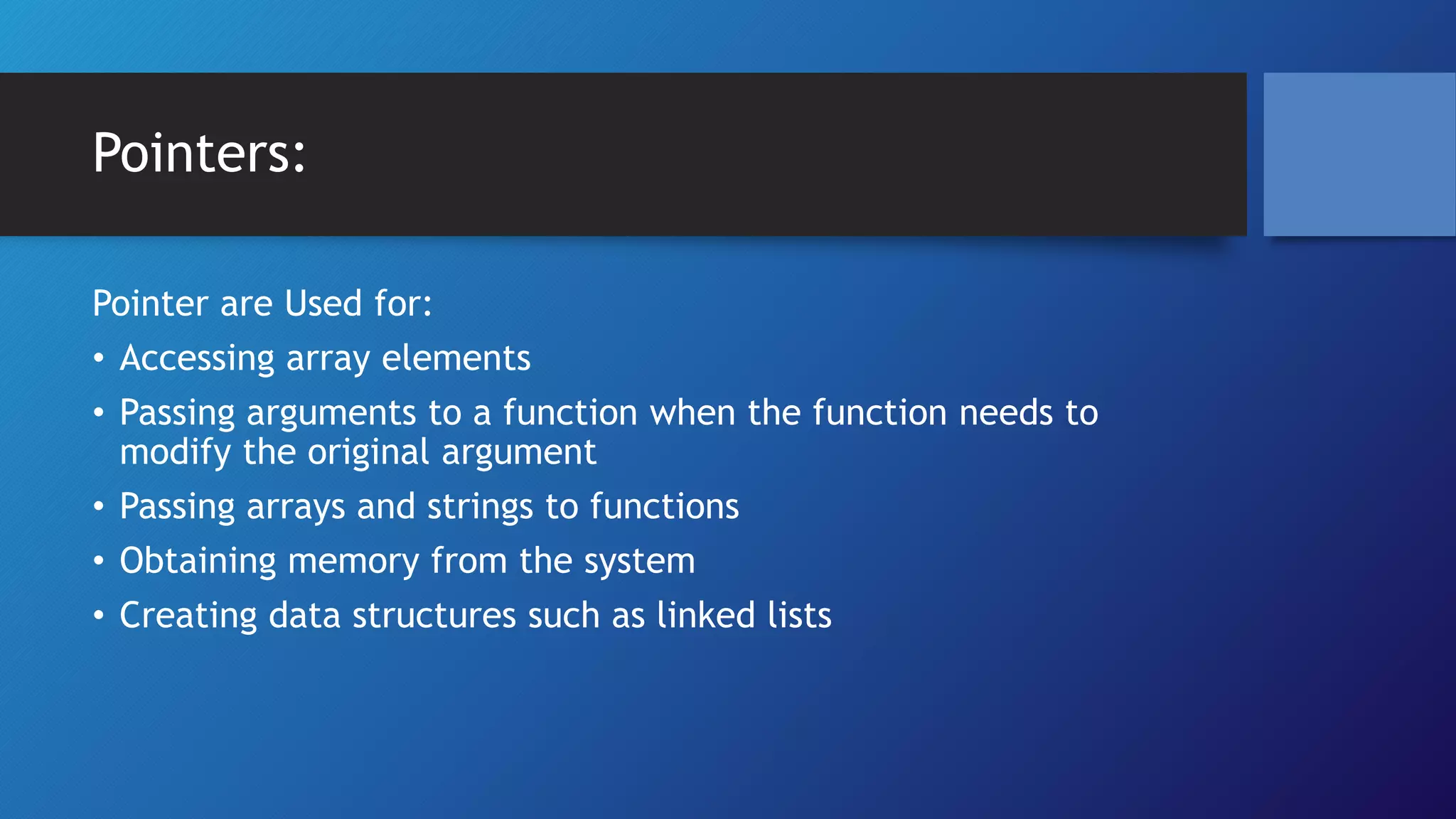 Pointers:
Pointer are Used for:
⢠Accessing array elements
⢠Passing arguments to a function when the function needs to
modify the original argument
⢠Passing arrays and strings to functions
⢠Obtaining memory from the system
⢠Creating data structures such as linked lists