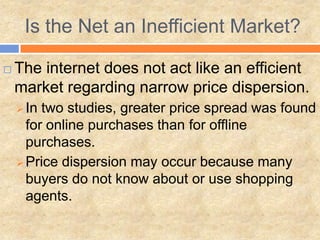  The internet does not act like an efficient
market regarding narrow price dispersion.
 In two studies, greater price spread was found
for online purchases than for offline
purchases.
 Price dispersion may occur because many
buyers do not know about or use shopping
agents.
Is the Net an Inefficient Market?
 