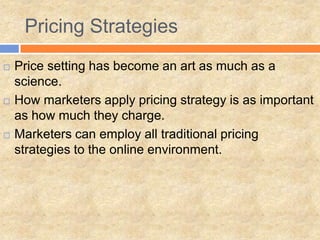  Price setting has become an art as much as a
science.
 How marketers apply pricing strategy is as important
as how much they charge.
 Marketers can employ all traditional pricing
strategies to the online environment.
Pricing Strategies
 
