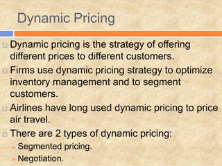 Dynamic Pricing
 Dynamic pricing is the strategy of offering
different prices to different customers.
 Firms use dynamic pricing strategy to optimize
inventory management and to segment
customers.
 Airlines have long used dynamic pricing to price
air travel.
 There are 2 types of dynamic pricing:
 Segmented pricing.
 Negotiation.
 