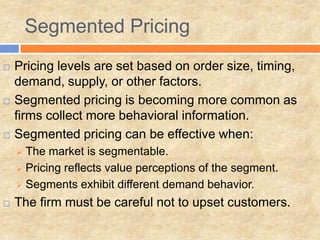  Pricing levels are set based on order size, timing,
demand, supply, or other factors.
 Segmented pricing is becoming more common as
firms collect more behavioral information.
 Segmented pricing can be effective when:
 The market is segmentable.
 Pricing reflects value perceptions of the segment.
 Segments exhibit different demand behavior.
 The firm must be careful not to upset customers.
Segmented Pricing
 